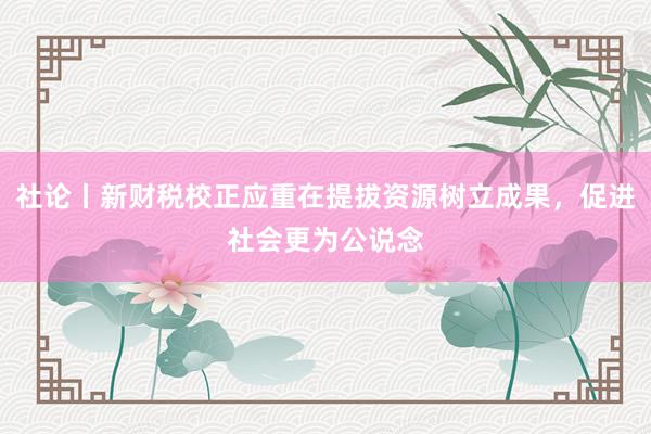 社论丨新财税校正应重在提拔资源树立成果，促进社会更为公说念