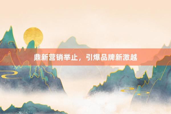 鼎新营销举止，引爆品牌新激越